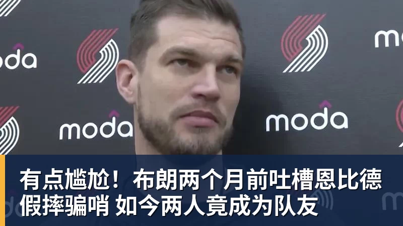 尊龙凯时有点尴尬！布朗两个月前吐槽恩比德假摔骗哨 如今两人竟成为队友