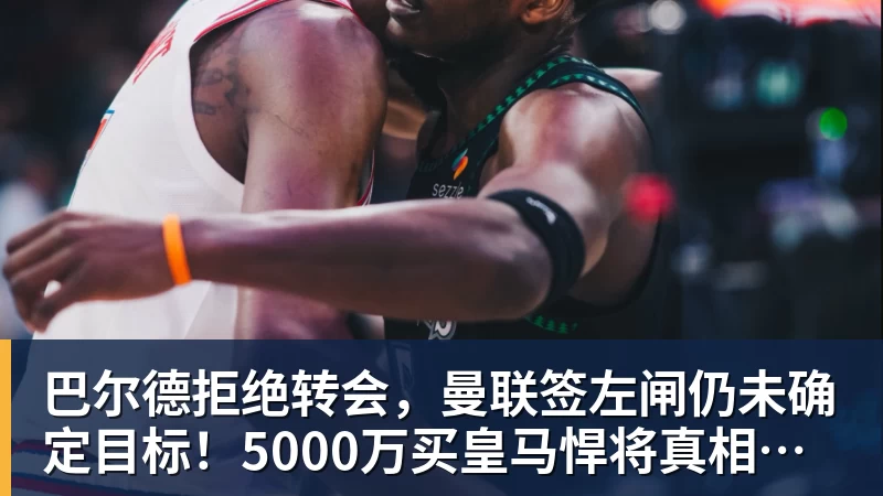 尊龙凯时巴尔德拒绝转会，曼联签左闸仍未确定目标！5000万买皇马悍将真相揭秘