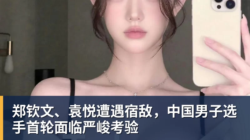 尊龙凯时郑钦文、袁悦遭遇宿敌，中国男子选手首轮面临严峻考验