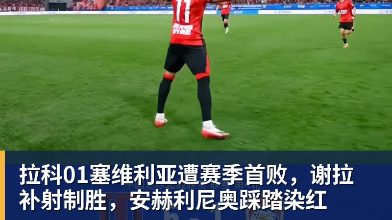 尊龙凯时拉科01塞维利亚遭赛季首败，谢拉补射制胜，安赫利尼奥踩踏染红