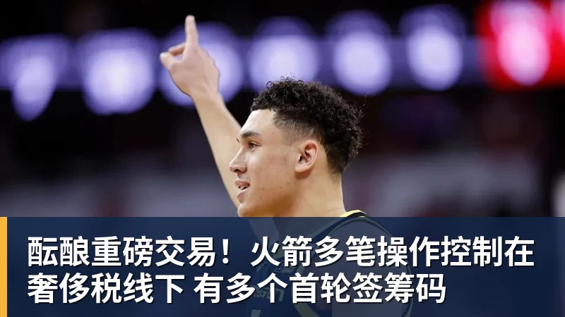 尊龙凯时酝酿重磅交易！火箭多笔操作控制在奢侈税线下 有多个首轮签筹码